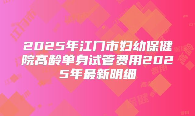 2025年江门市妇幼保健院高龄单身试管费用2025年最新明细