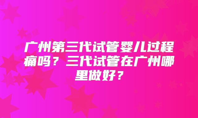 广州第三代试管婴儿过程痛吗？三代试管在广州哪里做好？