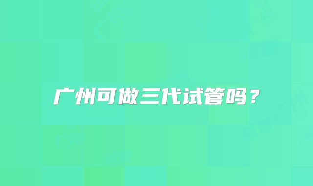 广州可做三代试管吗？