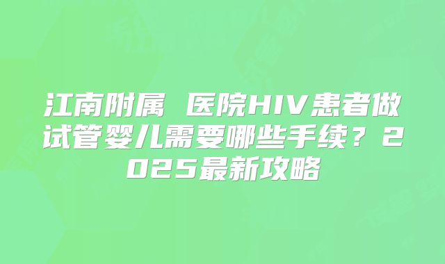 江南附属 医院HIV患者做试管婴儿需要哪些手续？2025最新攻略