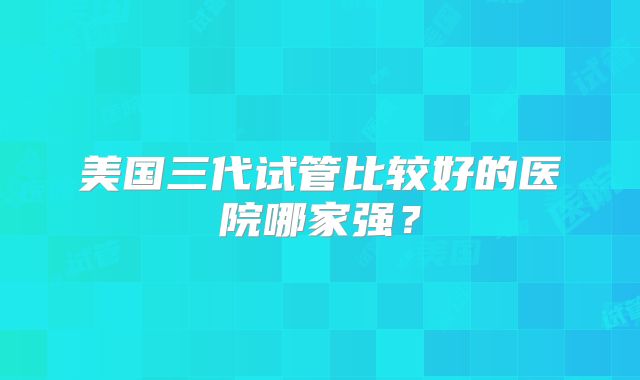美国三代试管比较好的医院哪家强？