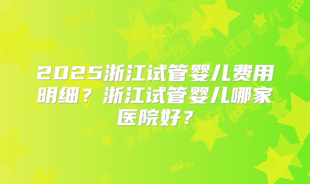 2025浙江试管婴儿费用明细?浙江试管婴儿哪家医院好?