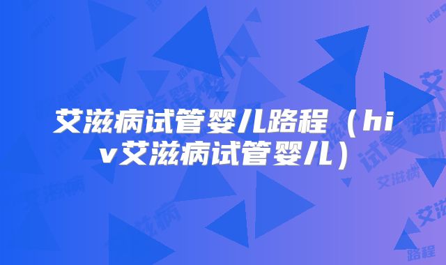 艾滋病试管婴儿路程（hiv艾滋病试管婴儿）