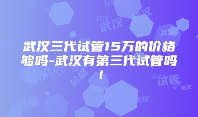 武汉三代试管15万的价格够吗-武汉有第三代试管吗！