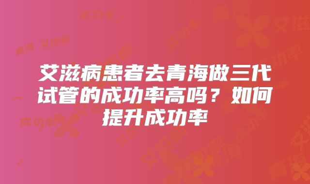 艾滋病患者去青海做三代试管的成功率高吗？如何提升成功率