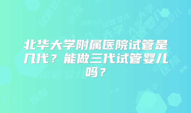 北华大学附属医院试管是几代?能做三代试管婴儿吗?