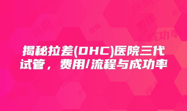 揭秘拉差(DHC)医院三代试管,费用/流程与成功率
