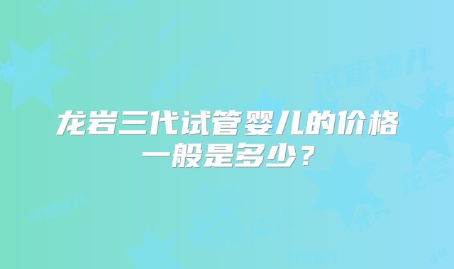 龙岩三代试管婴儿的价格一般是多少？
