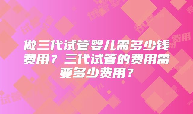 做三代试管婴儿需多少钱费用？三代试管的费用需要多少费用？