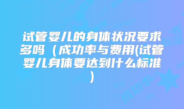 试管婴儿的身体状况要求多吗(成功率与费用(试管婴儿身体要达到什么标准)