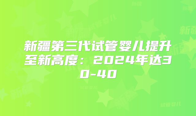 新疆第三代试管婴儿提升至新高度：2024年达30-40