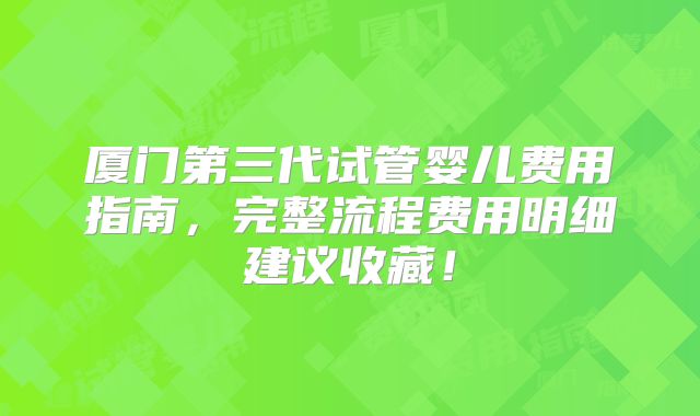 厦门第三代试管婴儿费用指南，完整流程费用明细建议收藏！
