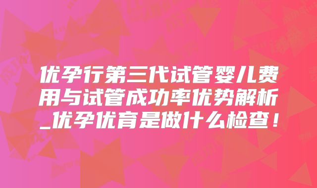 优孕行第三代试管婴儿费用与试管成功率优势解析_优孕优育是做什么检查!