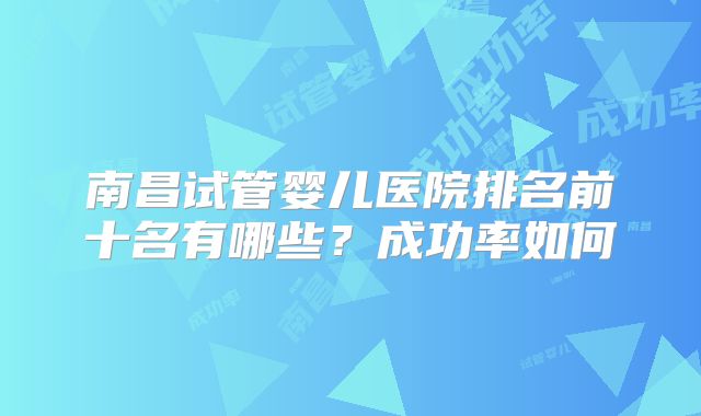 南昌试管婴儿医院排名前十名有哪些？成功率如何