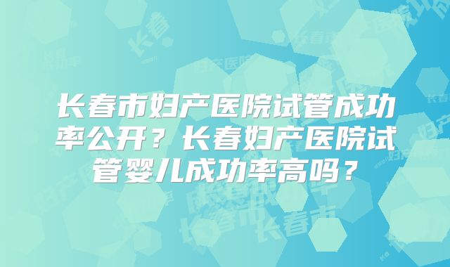 长春市妇产医院试管成功率公开？长春妇产医院试管婴儿成功率高吗？
