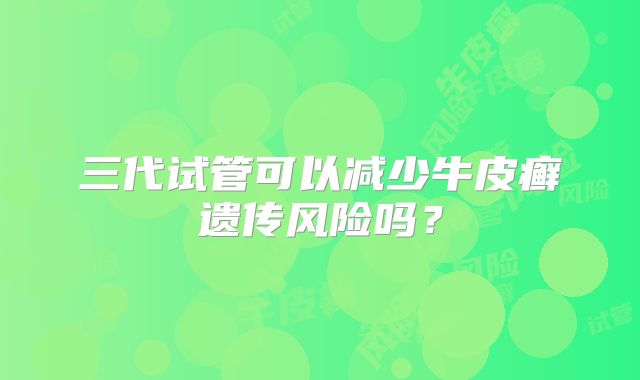 三代试管可以减少牛皮癣遗传风险吗?