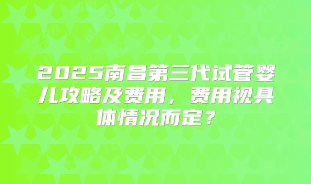 2025南昌第三代试管婴儿攻略及费用，费用视具体情况而定？