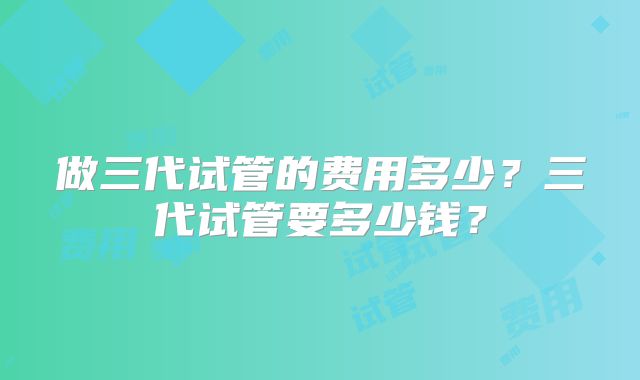 做三代试管的费用多少？三代试管要多少钱？