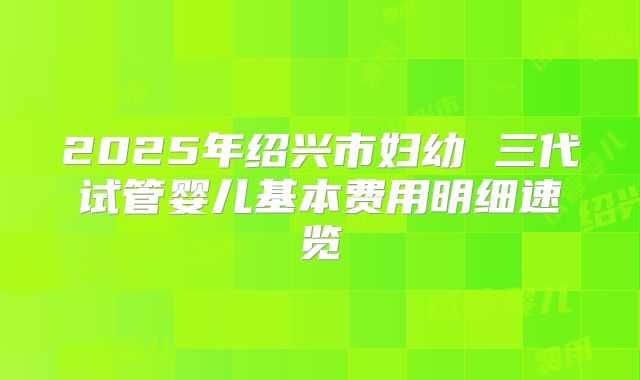 2025年绍兴市妇幼 三代试管婴儿基本费用明细速览