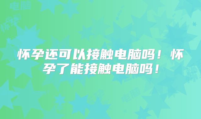 怀孕还可以接触电脑吗!怀孕了能接触电脑吗!