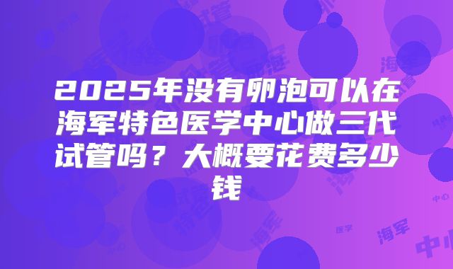 2025年没有卵泡可以在海军特色医学中心做三代试管吗？大概要花费多少钱