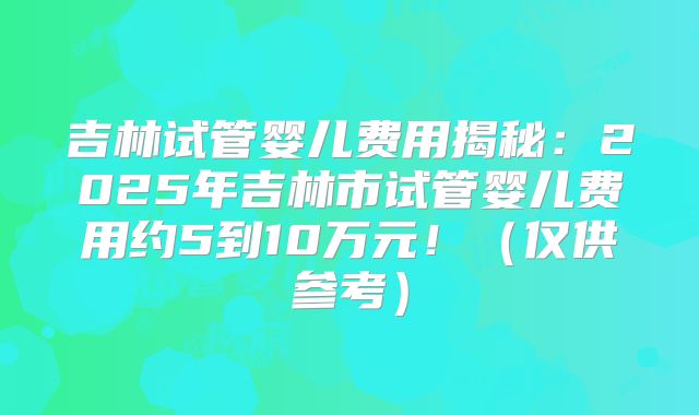 吉林试管婴儿费用揭秘:2025年吉林市试管婴儿费用约5到10万元!(仅供参考)