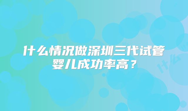 什么情况做深圳三代试管婴儿成功率高？