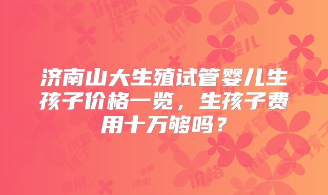 济南山大生殖试管婴儿生孩子价格一览,生孩子费用十万够吗?