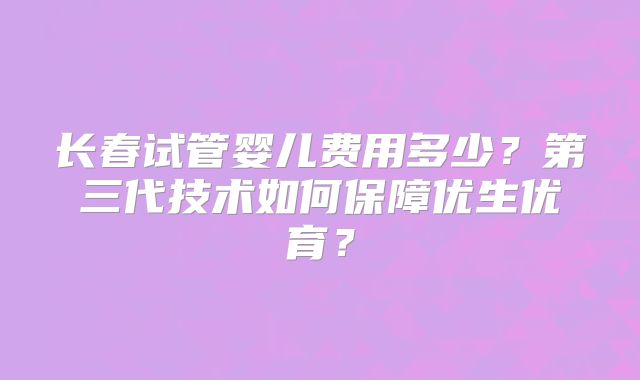 长春试管婴儿费用多少？第三代技术如何保障优生优育？