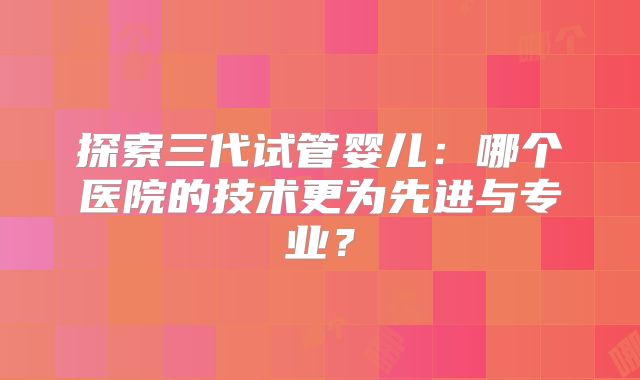 探索三代试管婴儿：哪个医院的技术更为先进与专业？