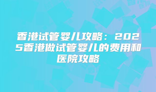 香港试管婴儿攻略:2025香港做试管婴儿的费用和医院攻略