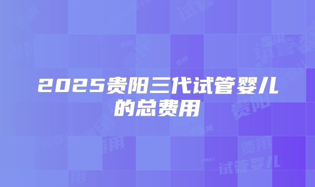 2025贵阳三代试管婴儿的总费用