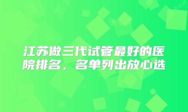 江苏做三代试管最好的医院排名，名单列出放心选