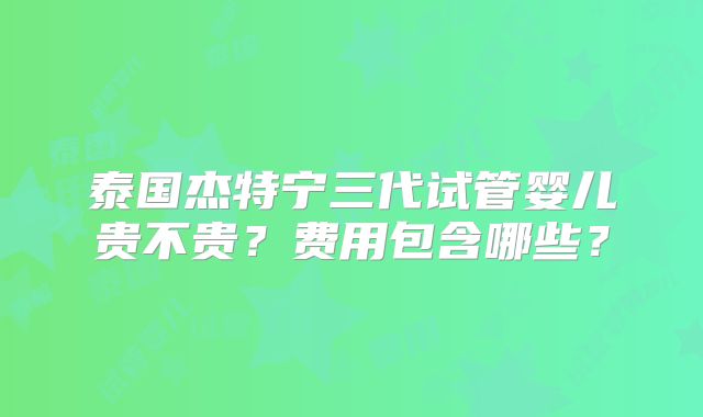 泰国杰特宁三代试管婴儿贵不贵？费用包含哪些？