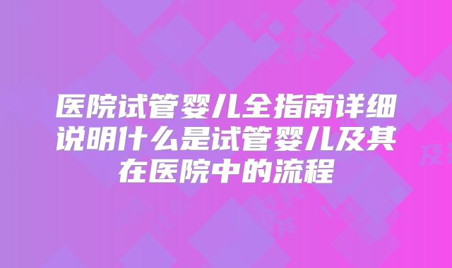 医院试管婴儿全指南详细说明什么是试管婴儿及其在医院中的流程