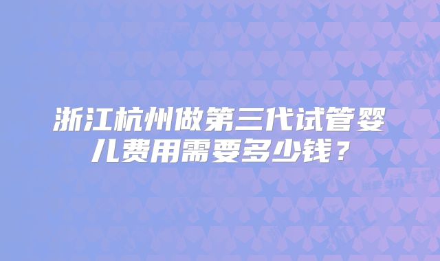 浙江杭州做第三代试管婴儿费用需要多少钱？