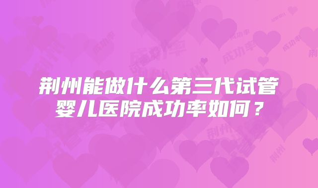 荆州能做什么第三代试管婴儿医院成功率如何?