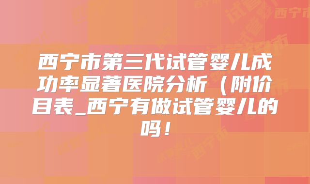 西宁市第三代试管婴儿成功率显著医院分析(附价目表_西宁有做试管婴儿的吗!