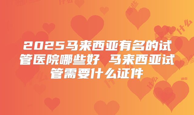 2025马来西亚有名的试管医院哪些好 马来西亚试管需要什么证件