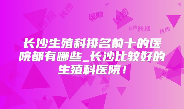 长沙生殖科排名前十的医院都有哪些_长沙比较好的生殖科医院！