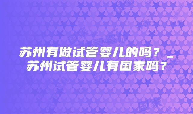 苏州有做试管婴儿的吗？_苏州试管婴儿有国家吗？