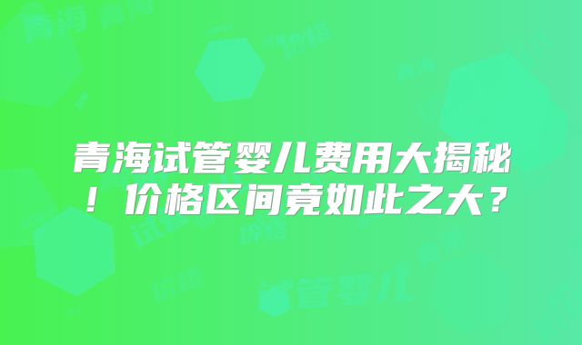 青海试管婴儿费用大揭秘！价格区间竟如此之大？