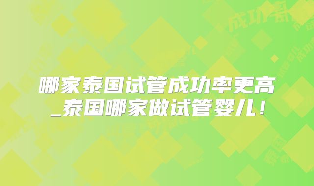 哪家泰国试管成功率更高_泰国哪家做试管婴儿!