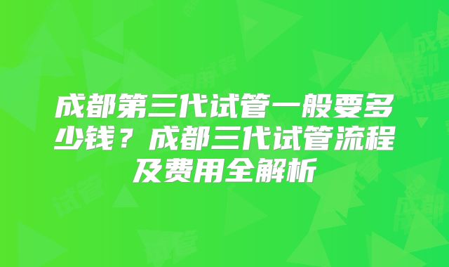 成都第三代试管一般要多少钱？成都三代试管流程及费用全解析
