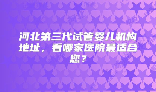 河北第三代试管婴儿机构地址，看哪家医院最适合您？