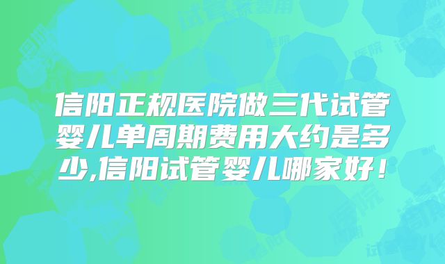信阳正规医院做三代试管婴儿单周期费用大约是多少,信阳试管婴儿哪家好！