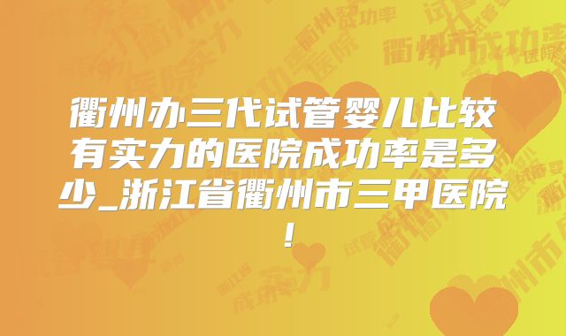 衢州办三代试管婴儿比较有实力的医院成功率是多少_浙江省衢州市三甲医院！