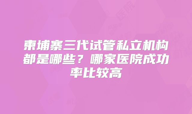 柬埔寨三代试管私立机构都是哪些？哪家医院成功率比较高