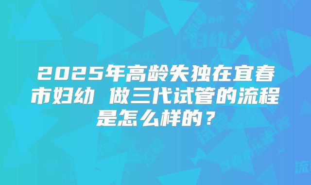 2025年高龄失独在宜春市妇幼 做三代试管的流程是怎么样的？