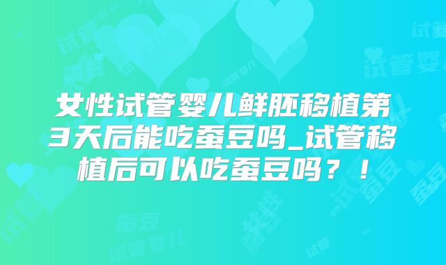 女性试管婴儿鲜胚移植第3天后能吃蚕豆吗_试管移植后可以吃蚕豆吗？！